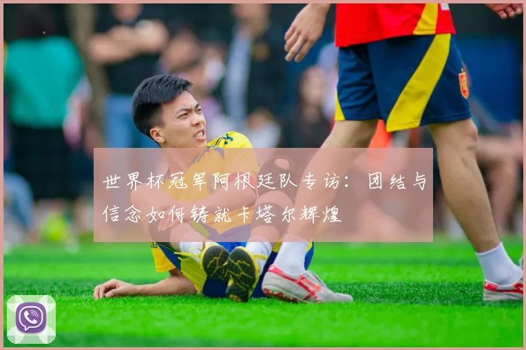 世界杯冠军阿根廷队专访：团结与信念如何铸就卡塔尔辉煌