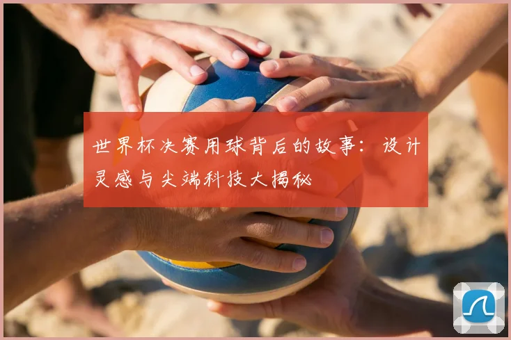 世界杯决赛用球背后的故事:设计灵感与尖端科技大揭秘