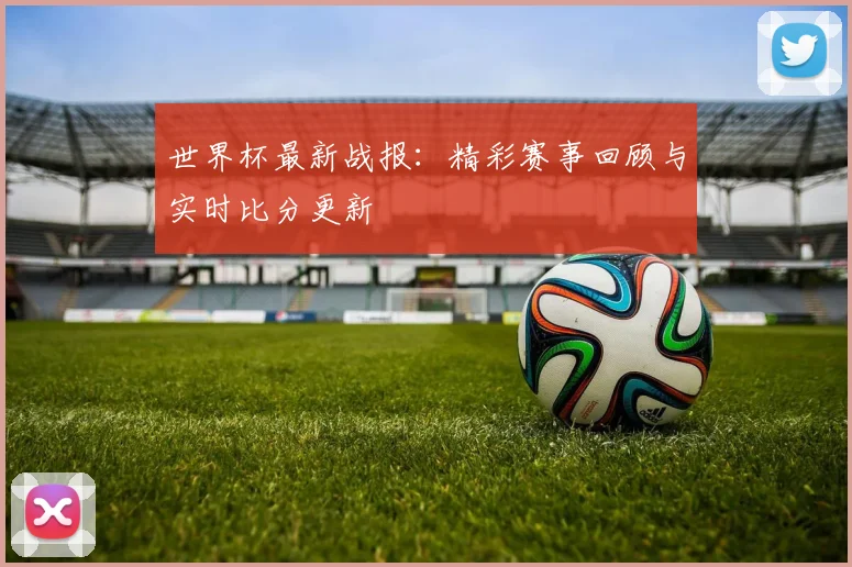 世界杯最新战报:精彩赛事回顾与实时比分更新