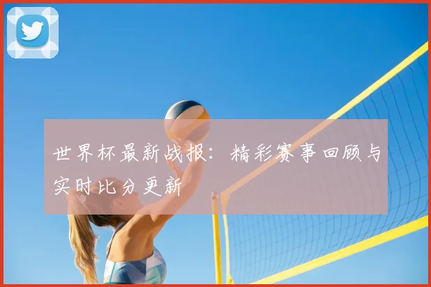 世界杯最新战报:精彩赛事回顾与实时比分更新