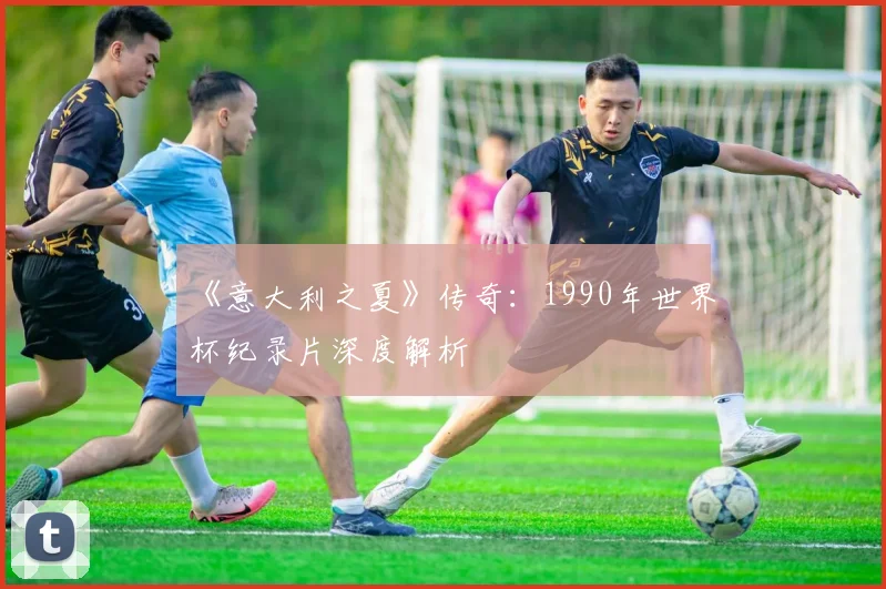 《意大利之夏》传奇：1990年世界杯纪录片深度解析