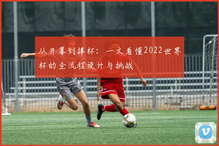 从开幕到捧杯:一文看懂2022世界杯的全流程设计与挑战