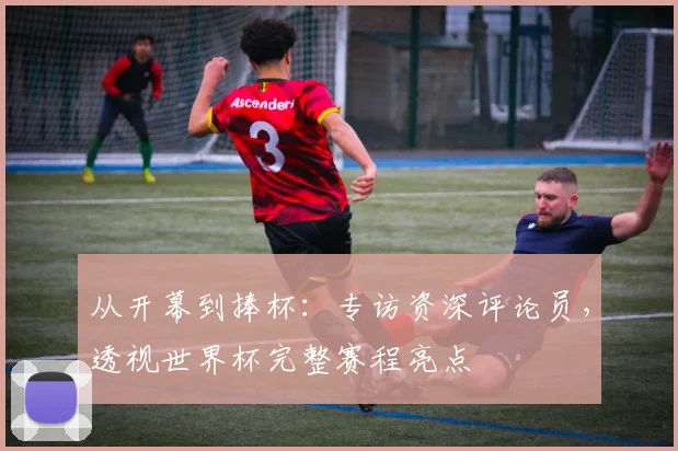 从开幕到捧杯:专访资深评论员,透视世界杯完整赛程亮点