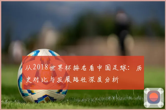 从2018世界杯排名看中国足球:历史对比与发展路径深度分析