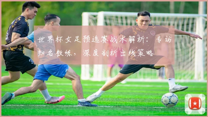 世界杯女足预选赛战术解析:专访知名教练,深度剖析出线策略